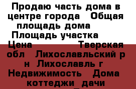 Продаю часть дома в центре города › Общая площадь дома ­ 33 › Площадь участка ­ 5 › Цена ­ 850 000 - Тверская обл., Лихославльский р-н, Лихославль г. Недвижимость » Дома, коттеджи, дачи продажа   . Тверская обл.